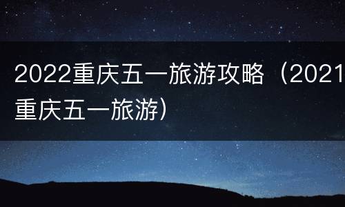 2022重庆五一旅游攻略（2021重庆五一旅游）
