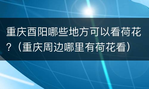 重庆酉阳哪些地方可以看荷花?（重庆周边哪里有荷花看）