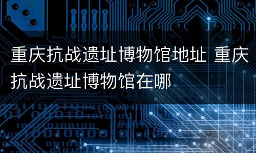 重庆抗战遗址博物馆地址 重庆抗战遗址博物馆在哪