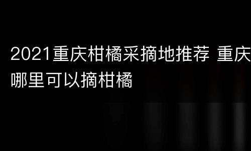 2021重庆柑橘采摘地推荐 重庆哪里可以摘柑橘