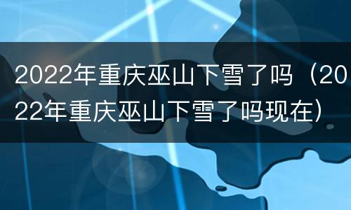 2022年重庆巫山下雪了吗（2022年重庆巫山下雪了吗现在）