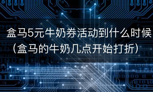 盒马5元牛奶券活动到什么时候（盒马的牛奶几点开始打折）