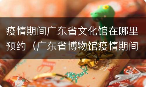 疫情期间广东省文化馆在哪里预约（广东省博物馆疫情期间要预约吗）