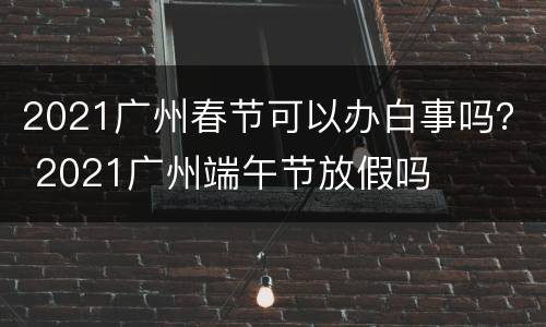 2021广州春节可以办白事吗？ 2021广州端午节放假吗