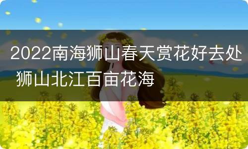 2022南海狮山春天赏花好去处 狮山北江百亩花海
