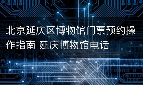 北京延庆区博物馆门票预约操作指南 延庆博物馆电话