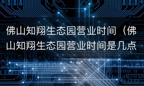 佛山知翔生态园营业时间（佛山知翔生态园营业时间是几点）