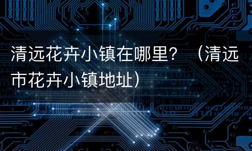 清远花卉小镇在哪里？（清远市花卉小镇地址）
