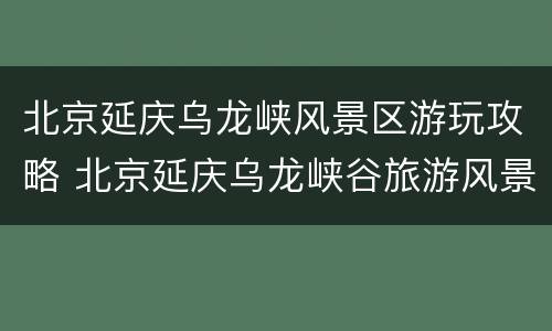 北京延庆乌龙峡风景区游玩攻略 北京延庆乌龙峡谷旅游风景区