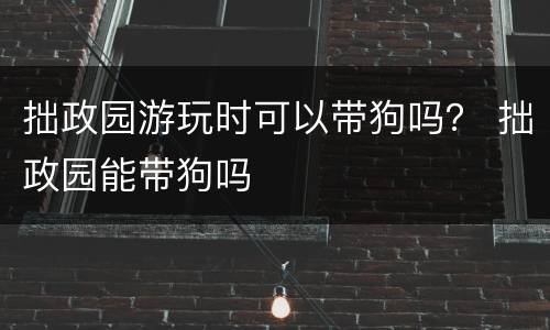 拙政园游玩时可以带狗吗？ 拙政园能带狗吗