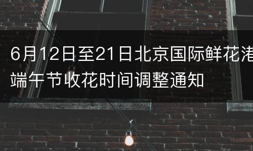 6月12日至21日北京国际鲜花港端午节收花时间调整通知
