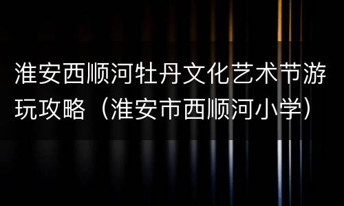 淮安西顺河牡丹文化艺术节游玩攻略（淮安市西顺河小学）