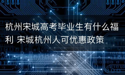杭州宋城高考毕业生有什么福利 宋城杭州人可优惠政策