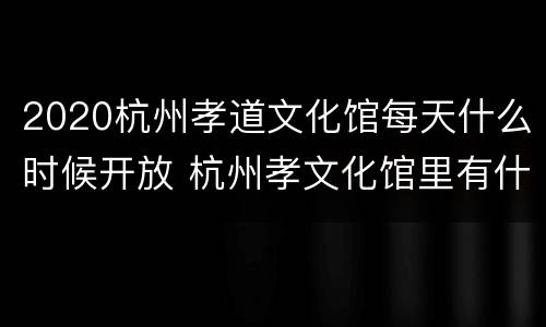 2020杭州孝道文化馆每天什么时候开放 杭州孝文化馆里有什么