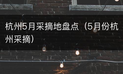 杭州5月采摘地盘点（5月份杭州采摘）