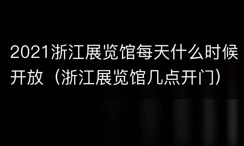 2021浙江展览馆每天什么时候开放（浙江展览馆几点开门）