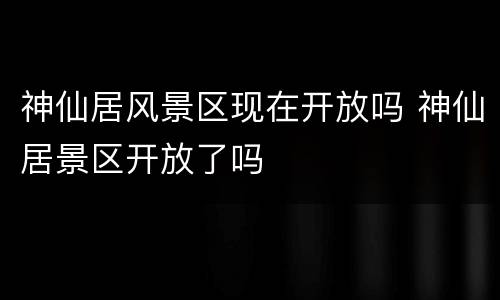 神仙居风景区现在开放吗 神仙居景区开放了吗