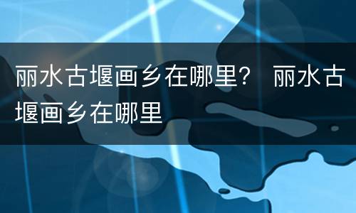 丽水古堰画乡在哪里？ 丽水古堰画乡在哪里