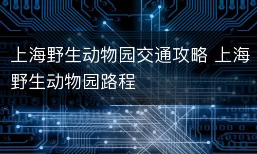 上海野生动物园交通攻略 上海野生动物园路程