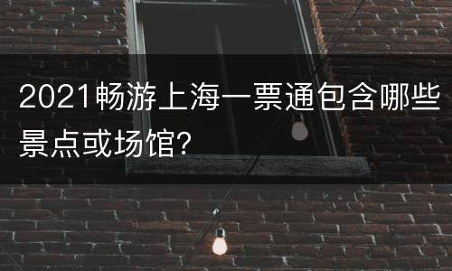 2021畅游上海一票通包含哪些景点或场馆？