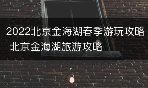 2022北京金海湖春季游玩攻略 北京金海湖旅游攻略