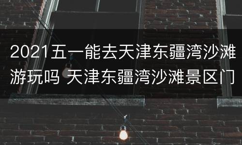 2021五一能去天津东疆湾沙滩游玩吗 天津东疆湾沙滩景区门票