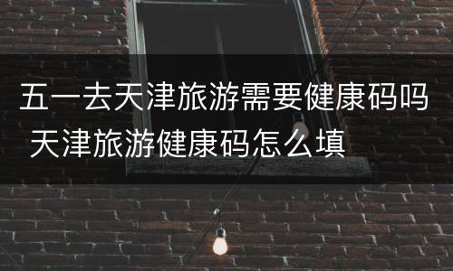 五一去天津旅游需要健康码吗 天津旅游健康码怎么填