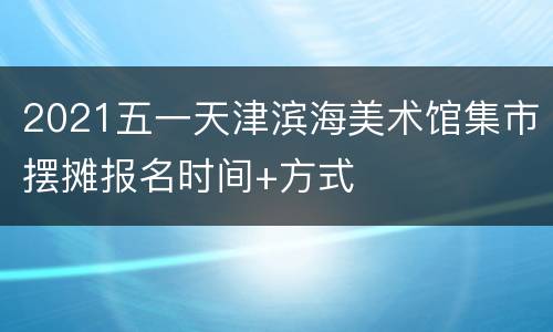 2021五一天津滨海美术馆集市摆摊报名时间+方式
