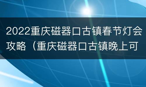 2022重庆磁器口古镇春节灯会攻略（重庆磁器口古镇晚上可以参观吗?）