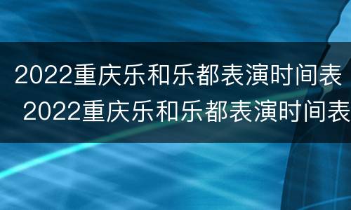 2022重庆乐和乐都表演时间表 2022重庆乐和乐都表演时间表图片