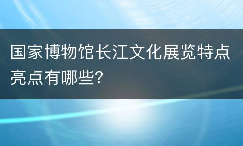 国家博物馆长江文化展览特点亮点有哪些？