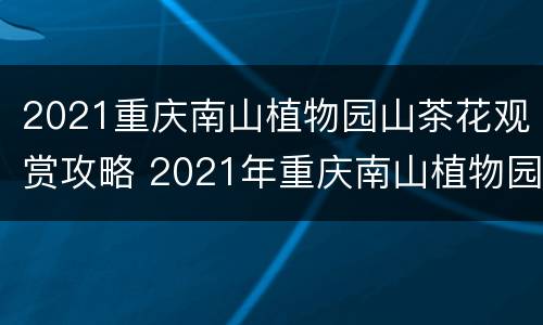 2021重庆南山植物园山茶花观赏攻略 2021年重庆南山植物园