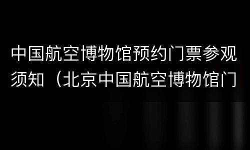 中国航空博物馆预约门票参观须知（北京中国航空博物馆门票预约）