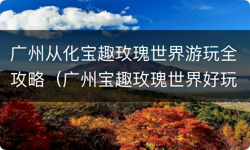广州从化宝趣玫瑰世界游玩全攻略（广州宝趣玫瑰世界好玩吗）