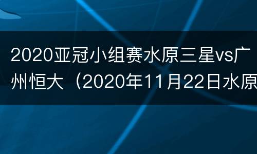 2020亚冠小组赛水原三星vs广州恒大（2020年11月22日水原三星对阵广州恒大）