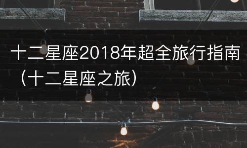 十二星座2018年超全旅行指南（十二星座之旅）