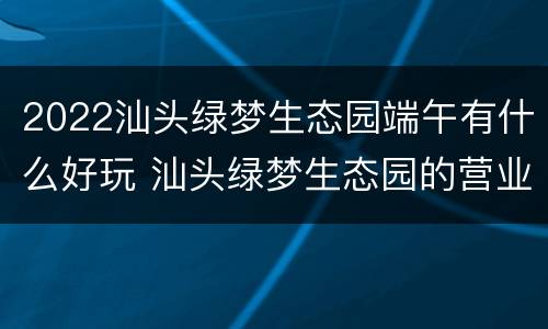 2022汕头绿梦生态园端午有什么好玩 汕头绿梦生态园的营业时间