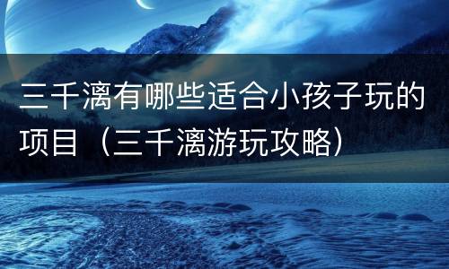 三千漓有哪些适合小孩子玩的项目（三千漓游玩攻略）