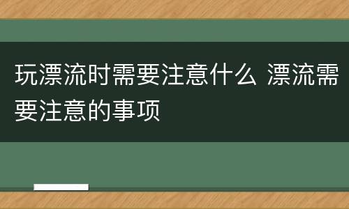 玩漂流时需要注意什么 漂流需要注意的事项
