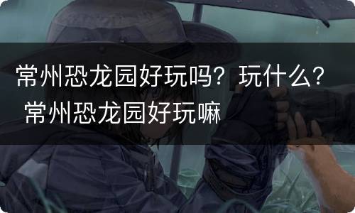常州恐龙园好玩吗？玩什么？ 常州恐龙园好玩嘛