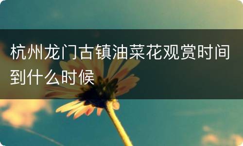 杭州龙门古镇油菜花观赏时间到什么时候
