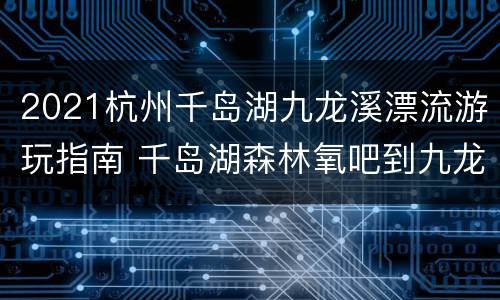 2021杭州千岛湖九龙溪漂流游玩指南 千岛湖森林氧吧到九龙溪漂流