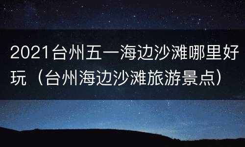 2021台州五一海边沙滩哪里好玩（台州海边沙滩旅游景点）