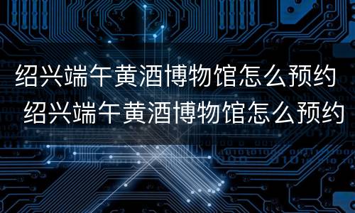 绍兴端午黄酒博物馆怎么预约 绍兴端午黄酒博物馆怎么预约参观