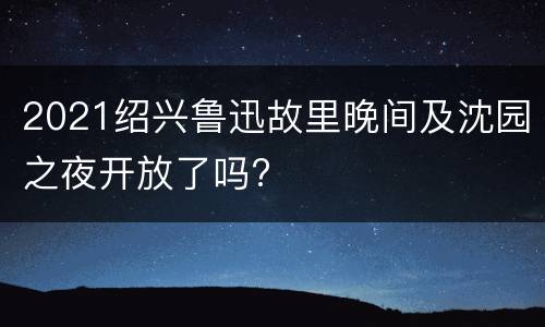 2021绍兴鲁迅故里晚间及沈园之夜开放了吗?