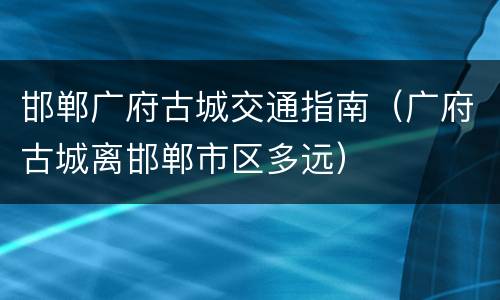 邯郸广府古城交通指南（广府古城离邯郸市区多远）