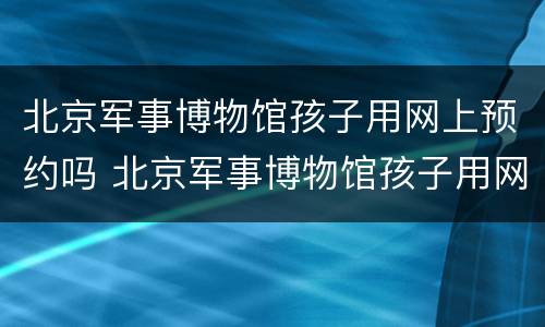 北京军事博物馆孩子用网上预约吗 北京军事博物馆孩子用网上预约吗知乎