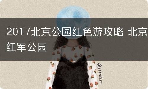 2017北京公园红色游攻略 北京红军公园