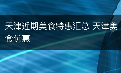 天津近期美食特惠汇总 天津美食优惠