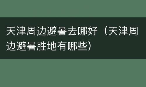 天津周边避暑去哪好（天津周边避暑胜地有哪些）